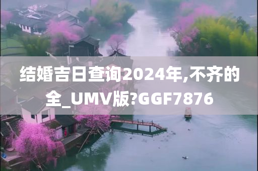 结婚吉日查询2024年,不齐的全_UMV版?GGF7876