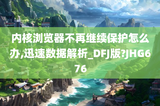 内核浏览器不再继续保护怎么办,迅速数据解析_DFJ版?JHG676