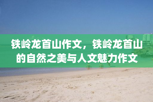 铁岭龙首山作文，铁岭龙首山的自然之美与人文魅力作文