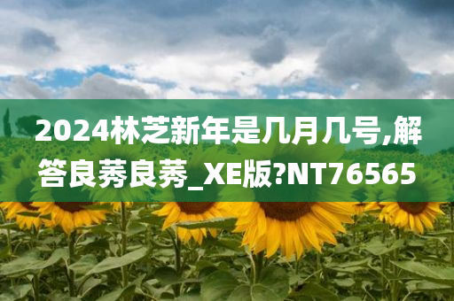 2024林芝新年是几月几号,解答良莠良莠_XE版?NT76565