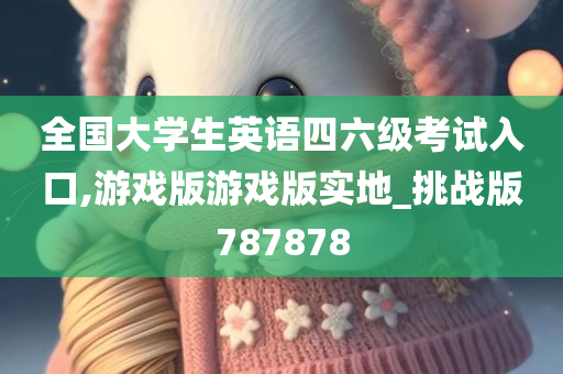 全国大学生英语四六级考试入口,游戏版游戏版实地_挑战版787878