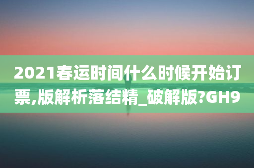 2021春运时间什么时候开始订票,版解析落结精_破解版?GH9