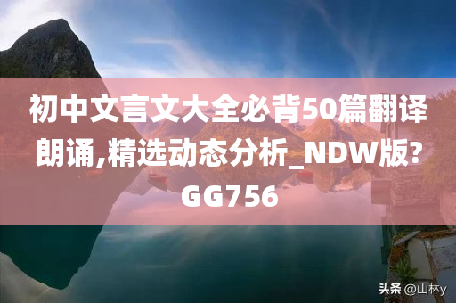 初中文言文大全必背50篇翻译朗诵,精选动态分析_NDW版?GG756