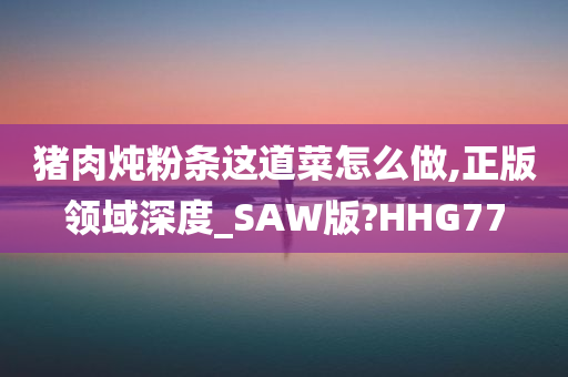 猪肉炖粉条这道菜怎么做,正版领域深度_SAW版?HHG77