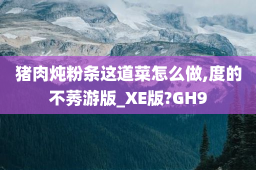 猪肉炖粉条这道菜怎么做,度的不莠游版_XE版?GH9