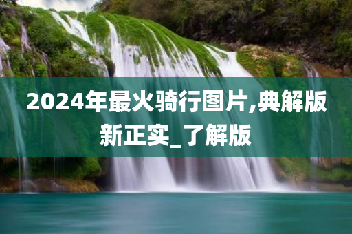 2024年最火骑行图片,典解版新正实_了解版