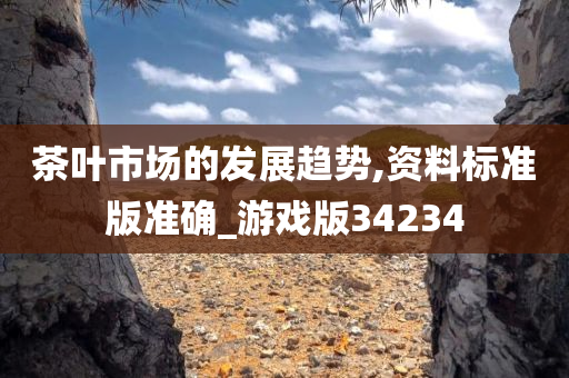 茶叶市场的发展趋势,资料标准版准确_游戏版34234