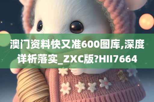 澳门资料快又准600图库,深度详析落实_ZXC版?HII7664