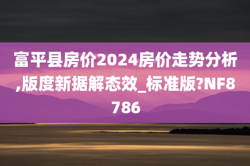 富平县房价2024房价走势分析,版度新据解态效_标准版?NF8786今晚必出三肖2025_2025新澳门精准免费提供·精确判断