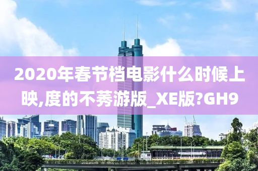2020年春节档电影什么时候上映,度的不莠游版_XE版?GH9