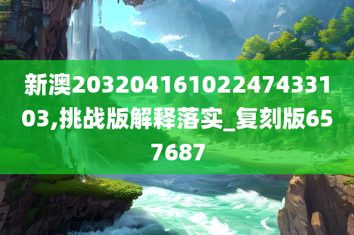 新澳20320416102247433103,挑战版解释落实_复刻版657687