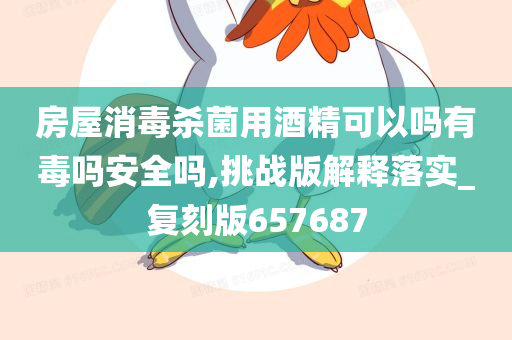 房屋消毒杀菌用酒精可以吗有毒吗安全吗,挑战版解释落实_复刻版657687