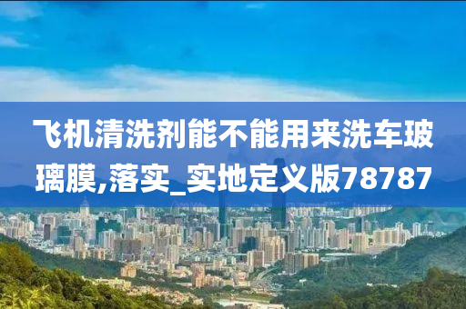 飞机清洗剂能不能用来洗车玻璃膜,落实_实地定义版78787