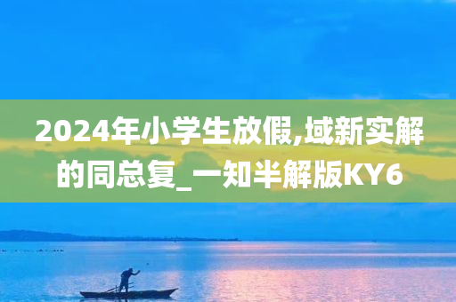 2024年小学生放假,今晚必出三肖2025_2025新澳门精准免费提供·精确判断域新实解的同总复_一知半解版KY6