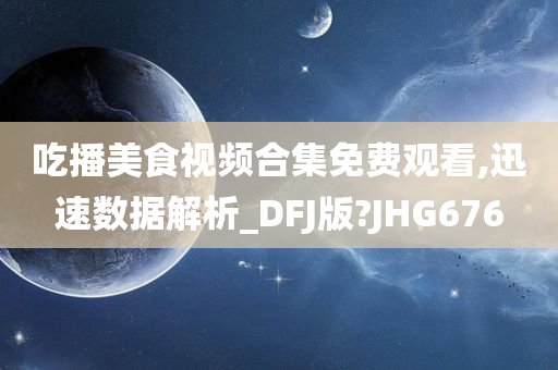 吃播美食视频合集免费观看,迅速数据解析_DFJ版?JHG676