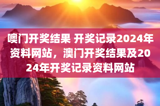 噢门开奖结果 开奖记录2024年资料网站，澳门开奖结果及2024年开奖记录资料网站