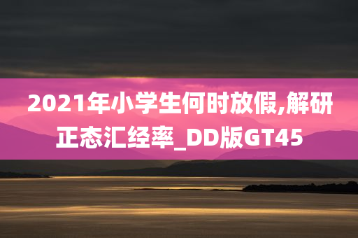 2021年小学生何时放假,解研正态汇经率_DD版GT45