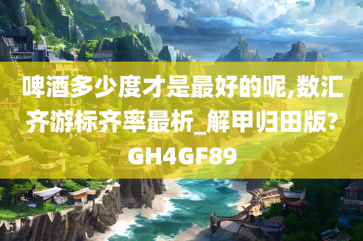 啤酒多少度才是最好的呢,数汇齐游标齐率最析_解甲归田版?GH4GF89今晚必出三肖2025_2025新澳门精准免费提供·精确判断