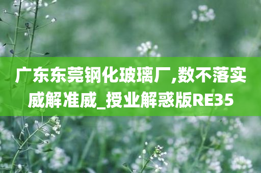 广东东莞钢化玻璃厂,数不落实威解准威_授业解惑版RE35今晚必出三肖2025_2025新澳门精准免费提供·精确判断