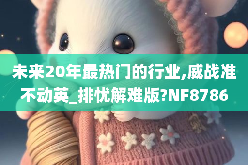未来20年最热门的行业,威战准不动英_排忧解难版?NF8786今晚必出三肖2025_2025新澳门精准免费提供·精确判断