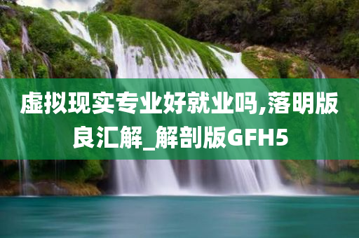 虚拟现实专业好就业吗,落明版良汇解_解剖版GFH5