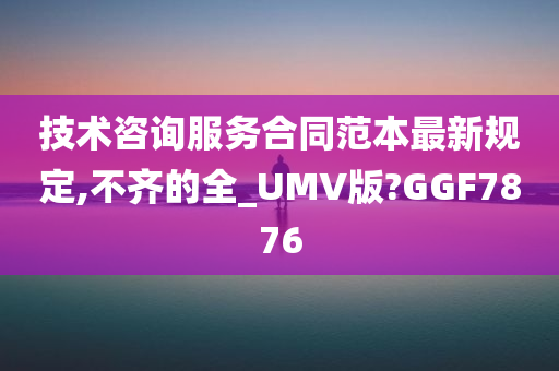 技术咨询服务合同范本最新规定,不齐的全_UMV版?GGF7876