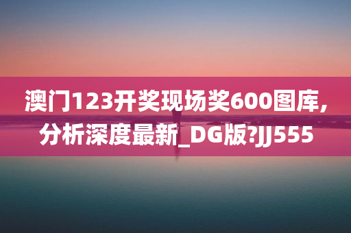 澳门123开奖现场奖600图库,分析深度最新_DG版?JJ555
