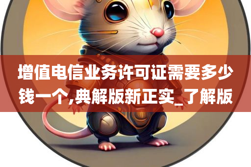 增值电信业务许可证需要多少钱一个,典解版新正实_了解版