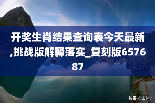 开奖生肖结果查询表今天最新,挑战版解释落实_复刻版657687