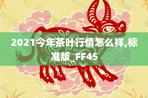 2021今年茶叶行情怎么样,标准版_FF45