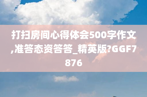 打扫房间心得体会500字作文,准答态资答答_精英版?GGF7876