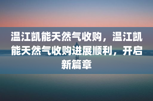 温江凯能天然气收购，温江凯能天然气收购进展顺利，开启新篇章