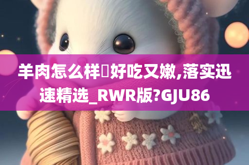 羊肉怎么样炆好吃又嫩,落实迅速精选_RWR版?GJU86