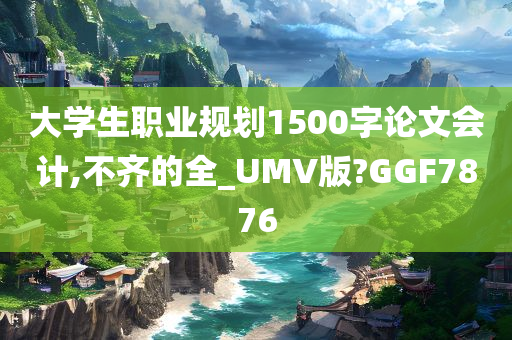 大学生职业规划1500字论文会计,不齐的全_UMV版?GGF7876
