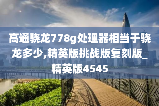 高通骁龙778g处理器相当于骁龙多少,精英版挑战版复刻版_精英版4545