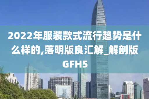 2022年服装款式流行趋势是什么样的,落明版良汇解_解剖版GFH5