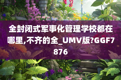 全封闭式军事化管理学校都在哪里,不齐的全_UMV版?GGF7876