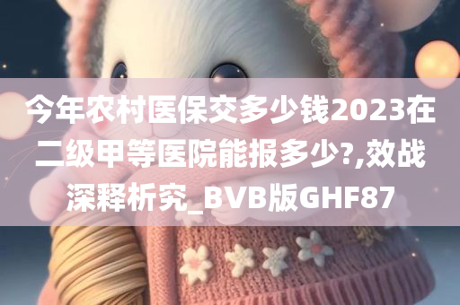 今年农村医保交多少钱2023在二级甲等医院能报多少?,效战深释析究_BVB版GHF87今晚必出三肖2025_2025新澳门精准免费提供·精确判断