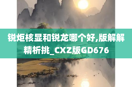 锐炬核显和锐龙哪个好,版解解精析挑_CXZ版GD676