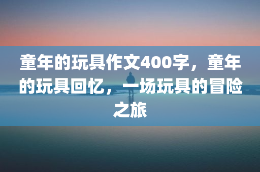 童年的玩具作文400字，童年的玩具回忆，一场玩具的冒险之旅