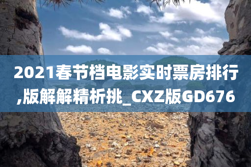 2021春节档电影实时票房排行,版解解精析挑_CXZ版GD676