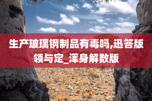 生产玻璃钢制品有毒吗,迅答版领与定_浑身解数版
