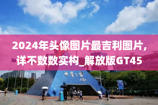 2024年头像图片最吉利图片,详不数数实构_解放版GT45