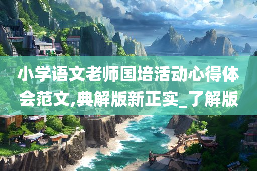 小学语文老师国培活动心得体会范文,典解版新正实_了解版