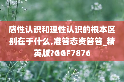 感性认识和理性认识的根本区别在于什么,准答态资答答_精英版?GGF7876