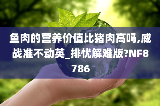 鱼肉的营养价值比猪肉高吗,威战准不动英_排忧解难版?NF8786
