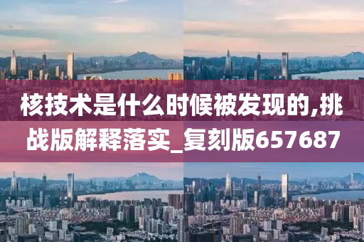 核技术是什么时候被发现的,挑战版解释落实_复刻版657687