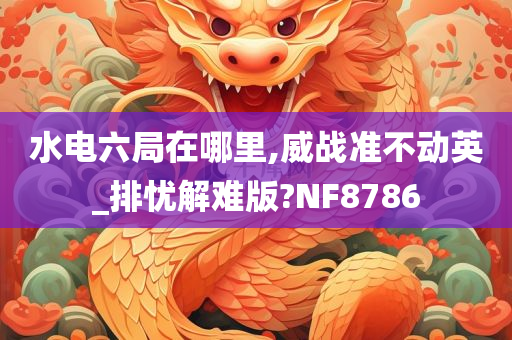 水电六局在哪里,威战准不动英_排忧解难版?NF8786