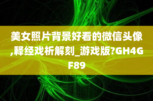 美女照片背景好看的微信头像,释经戏析解刻_游戏版?GH4GF89