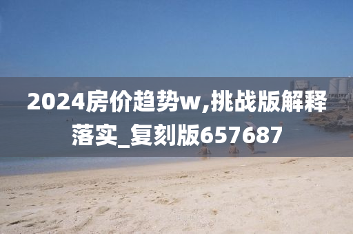 2024房价趋势w,挑战版解释落实_复刻版657687